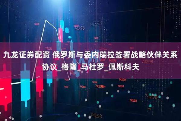 九龙证券配资 俄罗斯与委内瑞拉签署战略伙伴关系协议_格隆_马杜罗_佩斯科夫