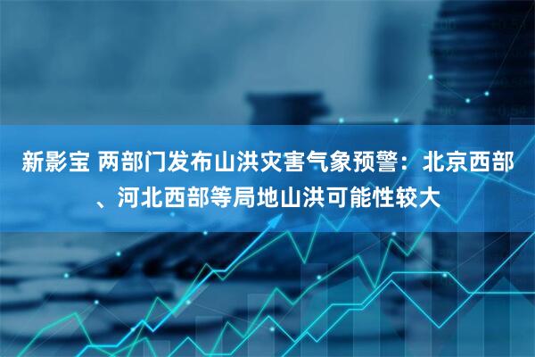 新影宝 两部门发布山洪灾害气象预警：北京西部、河北西部等局地山洪可能性较大