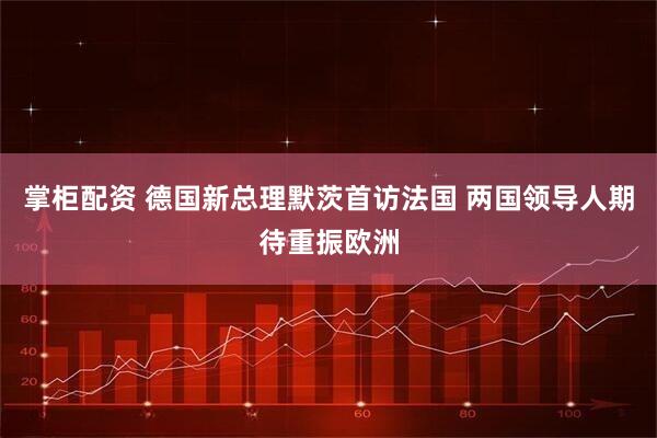 掌柜配资 德国新总理默茨首访法国 两国领导人期待重振欧洲