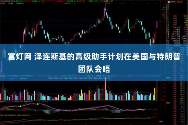 富灯网 泽连斯基的高级助手计划在美国与特朗普团队会晤