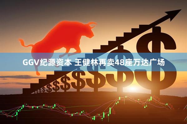 GGV纪源资本 王健林再卖48座万达广场