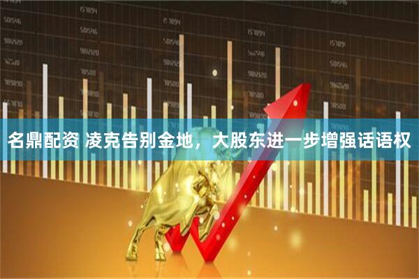 名鼎配资 凌克告别金地，大股东进一步增强话语权