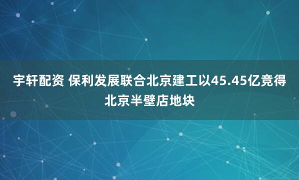 宇轩配资 保利发展联合北京建工以45.45亿竞得北京半壁店地块