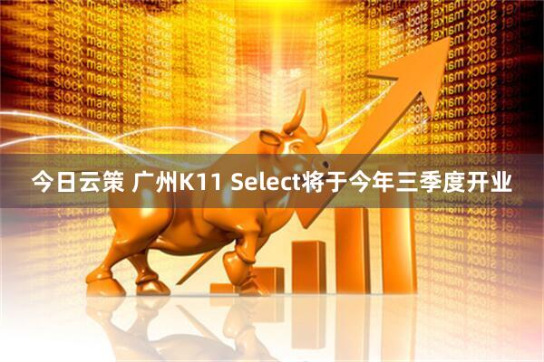 今日云策 广州K11 Select将于今年三季度开业