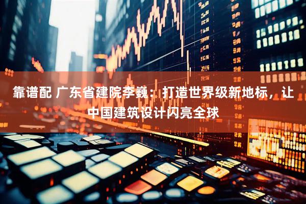 靠谱配 广东省建院李巍：打造世界级新地标，让中国建筑设计闪亮全球
