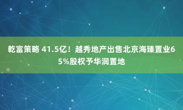 乾富策略 41.5亿！越秀地产出售北京海臻置业65%股权予华润置地