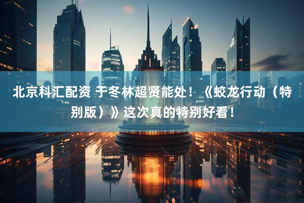 北京科汇配资 于冬林超贤能处！《蛟龙行动（特别版）》这次真的特别好看！