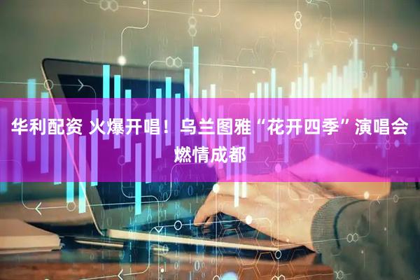 华利配资 火爆开唱！乌兰图雅“花开四季”演唱会燃情成都