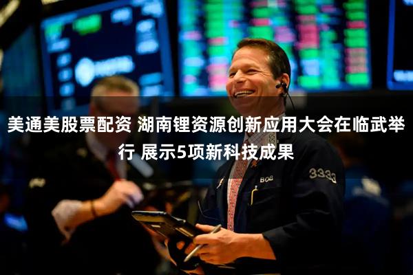 美通美股票配资 湖南锂资源创新应用大会在临武举行 展示5项新科技成果