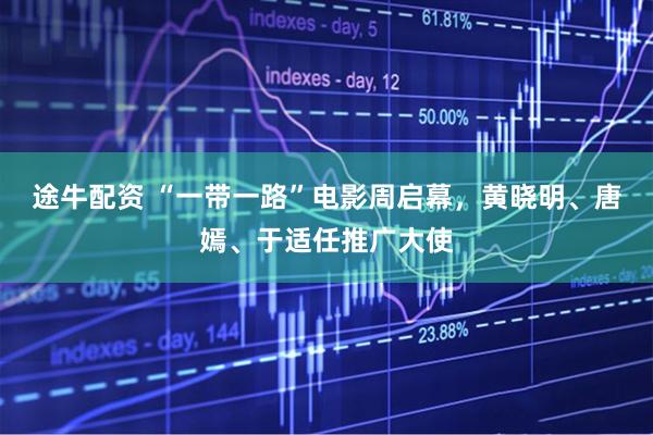 途牛配资 “一带一路”电影周启幕，黄晓明、唐嫣、于适任推广大使