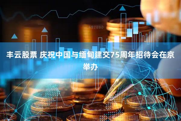 丰云股票 庆祝中国与缅甸建交75周年招待会在京举办