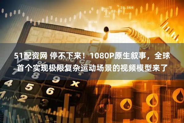 51配资网 停不下来！1080P原生叙事，全球首个实现极限复杂运动场景的视频模型来了