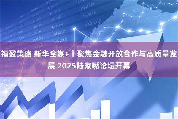 福盈策略 新华全媒+丨聚焦金融开放合作与高质量发展 2025陆家嘴论坛开幕