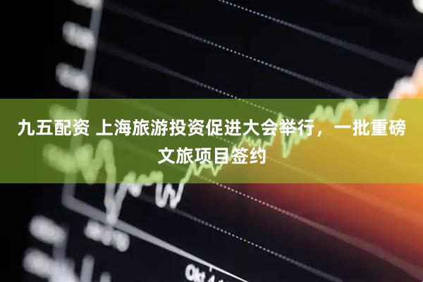 九五配资 上海旅游投资促进大会举行，一批重磅文旅项目签约