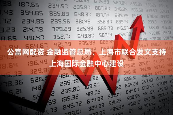 公富网配资 金融监管总局、上海市联合发文支持上海国际金融中心建设