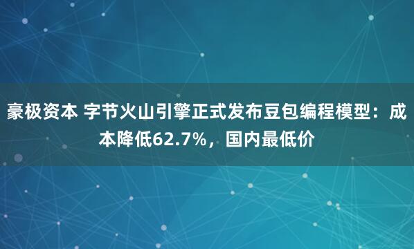 豪极资本 字节火山引擎正式发布豆包编程模型：成本降低62.7%，国内最低价
