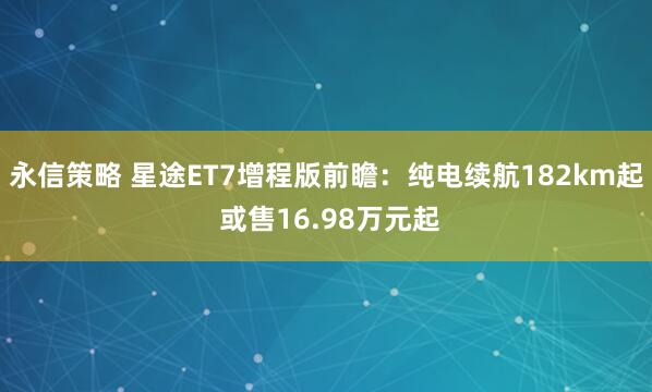 永信策略 星途ET7增程版前瞻：纯电续航182km起 或售16.98万元起