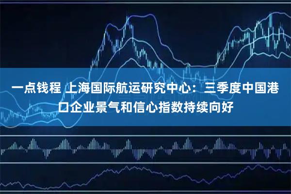 一点钱程 上海国际航运研究中心：三季度中国港口企业景气和信心指数持续向好