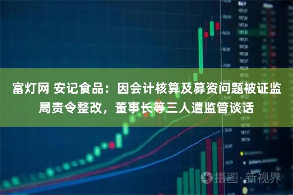 富灯网 安记食品：因会计核算及募资问题被证监局责令整改，董事长等三人遭监管谈话