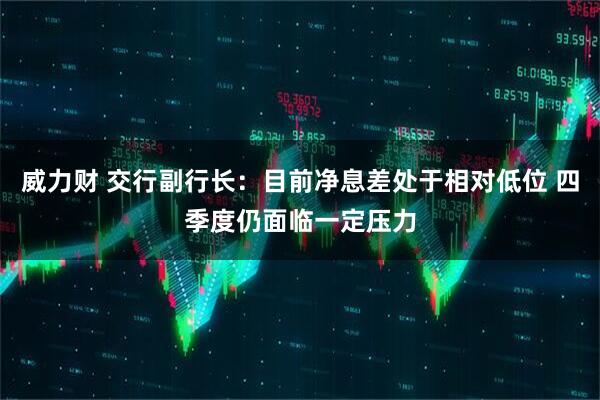 威力财 交行副行长：目前净息差处于相对低位 四季度仍面临一定压力