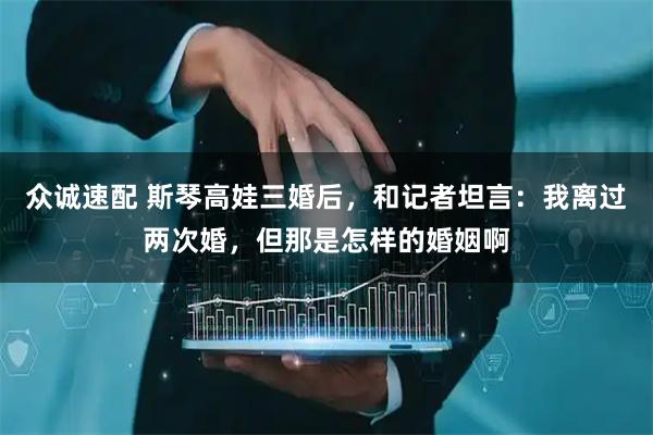 众诚速配 斯琴高娃三婚后，和记者坦言：我离过两次婚，但那是怎样的婚姻啊