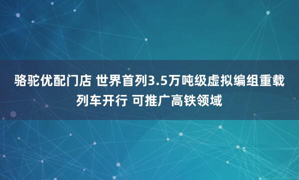 骆驼优配门店 世界首列3.5万吨级虚拟编组重载列车开行 可推广高铁领域