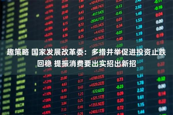 趣策略 国家发展改革委：多措并举促进投资止跌回稳 提振消费要出实招出新招