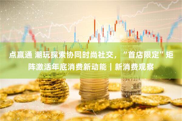 点赢通 潮玩探索协同时尚社交，“首店限定”矩阵激活年底消费新动能｜新消费观察