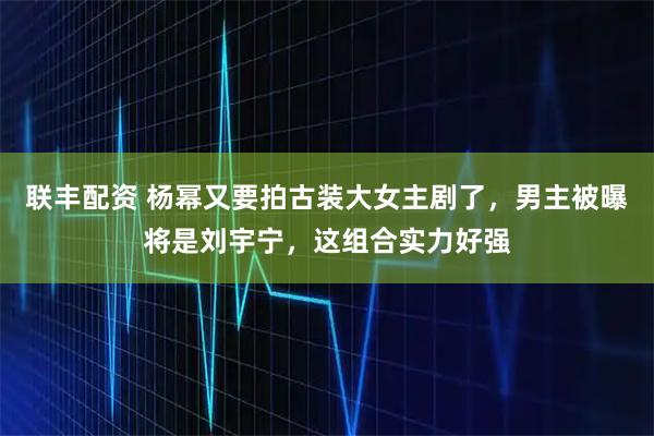 联丰配资 杨幂又要拍古装大女主剧了，男主被曝将是刘宇宁，这组合实力好强