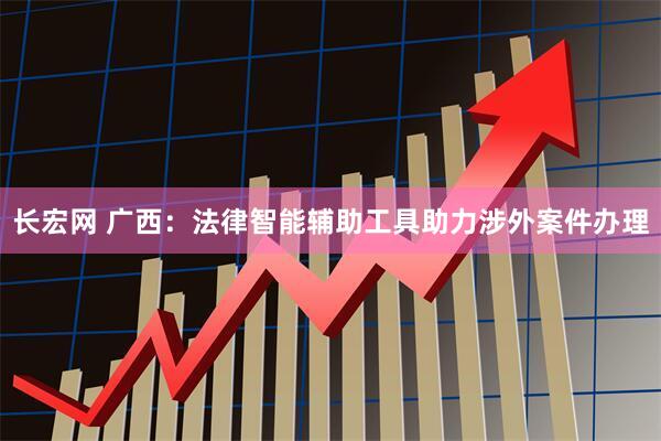 长宏网 广西：法律智能辅助工具助力涉外案件办理