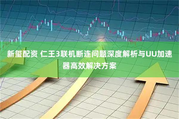 新玺配资 仁王3联机断连问题深度解析与UU加速器高效解决方案