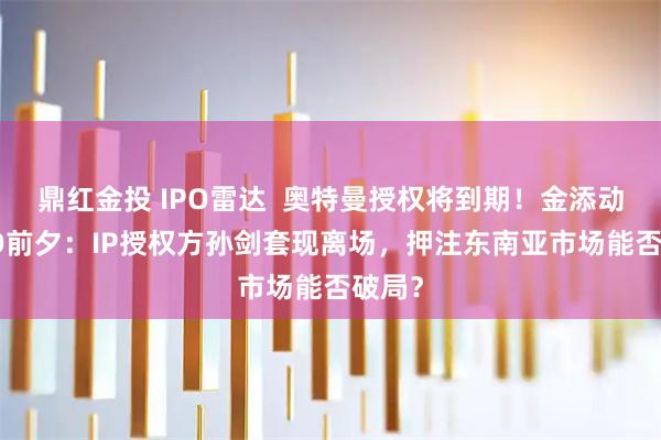 鼎红金投 IPO雷达  奥特曼授权将到期！金添动漫IPO前夕：IP授权方孙剑套现离场，押注东南亚市场能否破局？