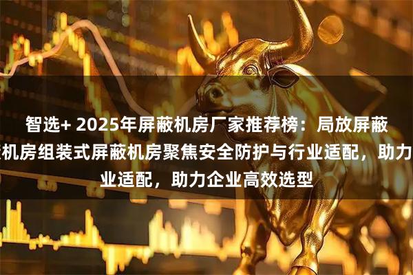 智选+ 2025年屏蔽机房厂家推荐榜：局放屏蔽机房电磁屏蔽机房组装式屏蔽机房聚焦安全防护与行业适配，助力企业高效选型