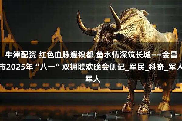 牛津配资 红色血脉耀镍都 鱼水情深筑长城——金昌市2025年“八一”双拥联欢晚会侧记_军民_科奇_军人