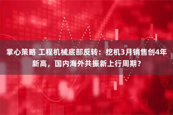 掌心策略 工程机械底部反转：挖机3月销售创4年新高，国内海外共振新上行周期？