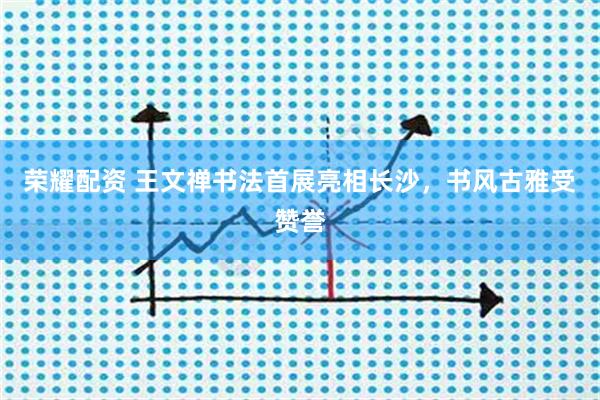 荣耀配资 王文禅书法首展亮相长沙，书风古雅受赞誉